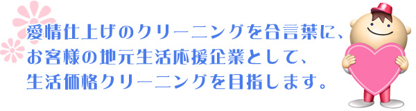 愛情仕上げのクリーニングを合言葉にお客様の地元生活応援企業として、生活価格クリーニングを目指しています。